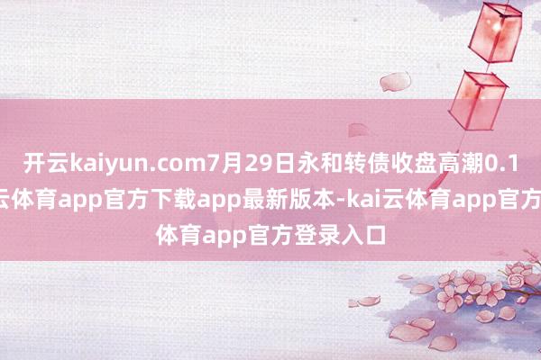 开云kaiyun.com7月29日永和转债收盘高潮0.11%-kai云体育app官方下载app最新版本-kai云体育app官方登录入口