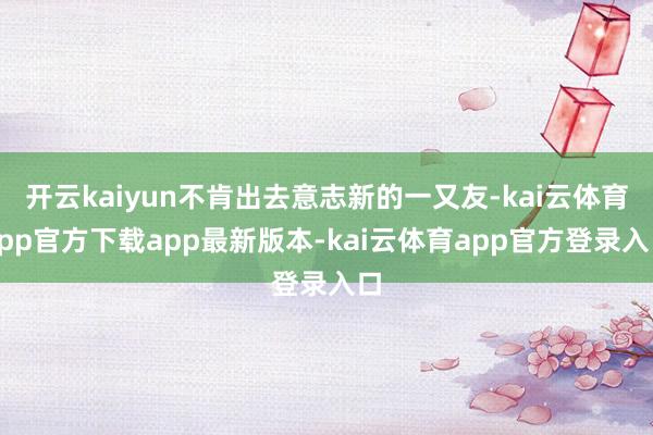 开云kaiyun不肯出去意志新的一又友-kai云体育app官方下载app最新版本-kai云体育app官方登录入口