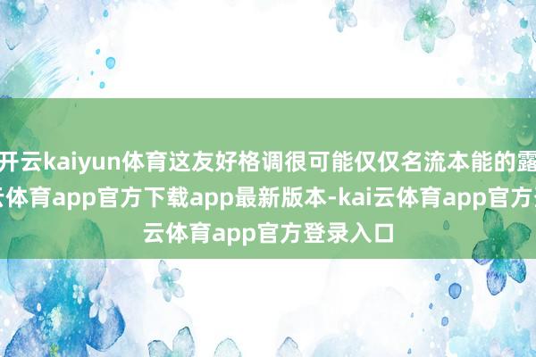 开云kaiyun体育这友好格调很可能仅仅名流本能的露出-kai云体育app官方下载app最新版本-kai云体育app官方登录入口