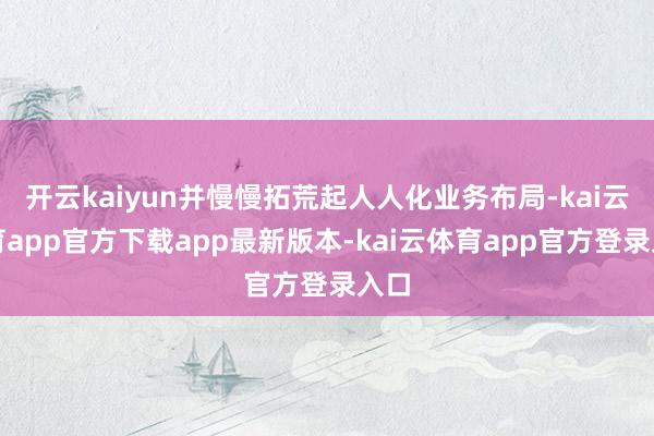 开云kaiyun并慢慢拓荒起人人化业务布局-kai云体育app官方下载app最新版本-kai云体育app官方登录入口