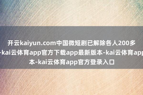 开云kaiyun.com中国微短剧已解除各人200多个国度和地区-kai云体育app官方下载app最新版本-kai云体育app官方登录入口
