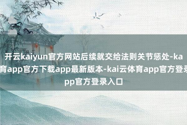 开云kaiyun官方网站后续就交给法则关节惩处-kai云体育app官方下载app最新版本-kai云体育app官方登录入口