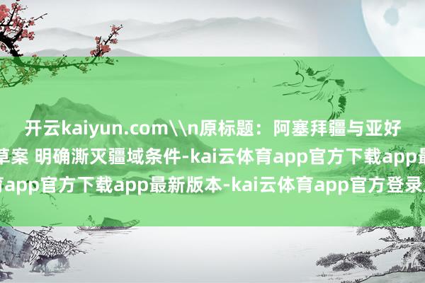 开云kaiyun.com\n原标题：阿塞拜疆与亚好意思尼亚签署和平公约草案 明确澌灭疆域条件-kai云体育app官方下载app最新版本-kai云体育app官方登录入口