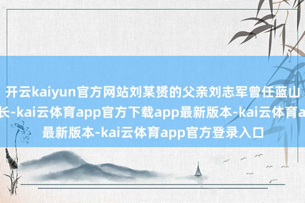 开云kaiyun官方网站刘某赟的父亲刘志军曾任蓝山县稽查院副稽查长-kai云体育app官方下载app最新版本-kai云体育app官方登录入口