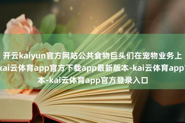 开云kaiyun官方网站公共食物巨头们在宠物业务上的亮眼推崇-kai云体育app官方下载app最新版本-kai云体育app官方登录入口