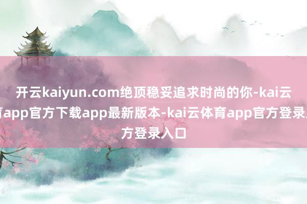 开云kaiyun.com绝顶稳妥追求时尚的你-kai云体育app官方下载app最新版本-kai云体育app官方登录入口