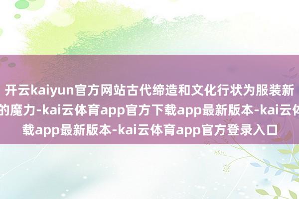 开云kaiyun官方网站古代缔造和文化行状为服装新闻发布会增添了独有的魔力-kai云体育app官方下载app最新版本-kai云体育app官方登录入口