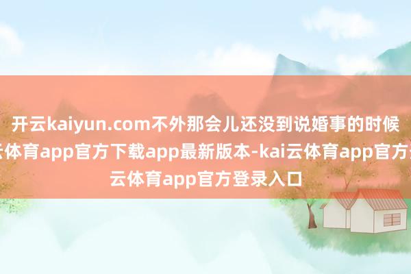 开云kaiyun.com不外那会儿还没到说婚事的时候呢-kai云体育app官方下载app最新版本-kai云体育app官方登录入口