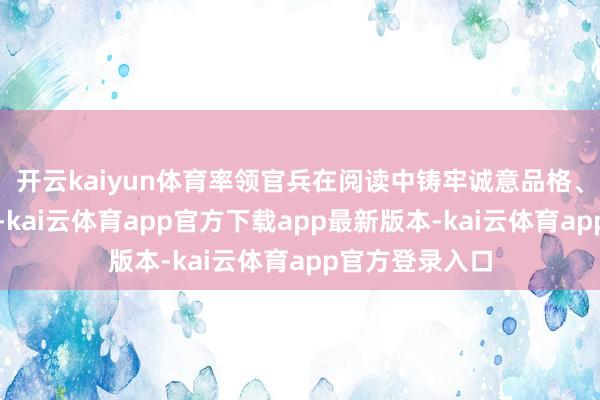 开云kaiyun体育率领官兵在阅读中铸牢诚意品格、提高智力教育-kai云体育app官方下载app最新版本-kai云体育app官方登录入口