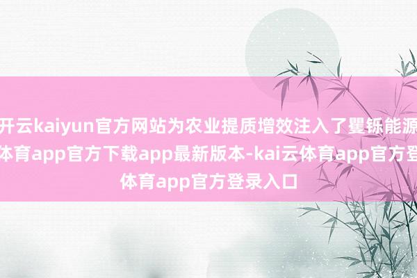 开云kaiyun官方网站为农业提质增效注入了矍铄能源-kai云体育app官方下载app最新版本-kai云体育app官方登录入口