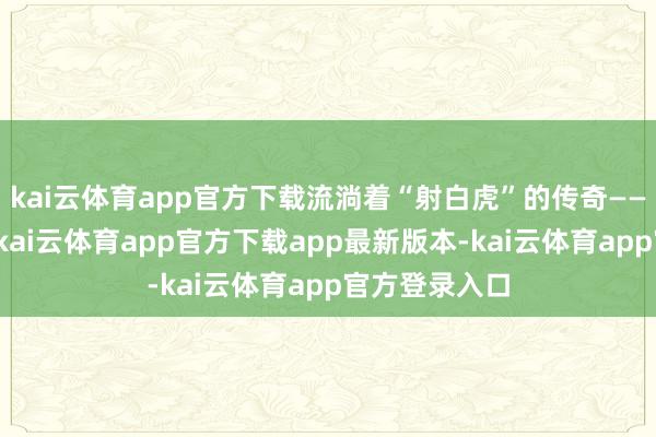 kai云体育app官方下载流淌着“射白虎”的传奇——弩机弦响处-kai云体育app官方下载app最新版本-kai云体育app官方登录入口