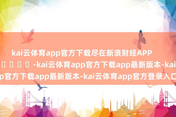 kai云体育app官方下载尽在新浪财经APP -kai云体育app官方下载app最新版本-kai云体育app官方登录入口