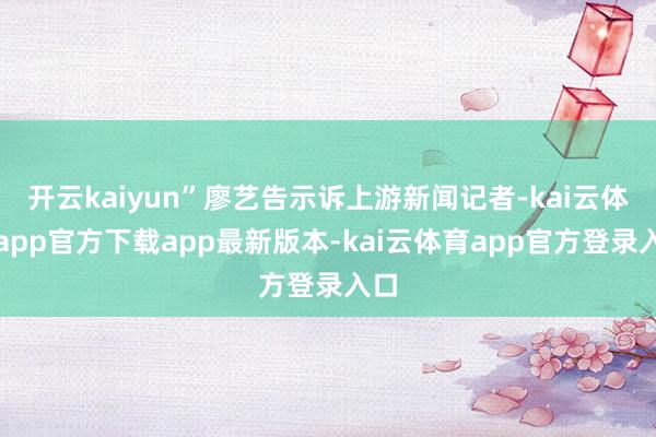 开云kaiyun”廖艺告示诉上游新闻记者-kai云体育app官方下载app最新版本-kai云体育app官方登录入口