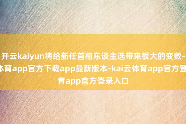 开云kaiyun将给新任首相东谈主选带来很大的变数-kai云体育app官方下载app最新版本-kai云体育app官方登录入口