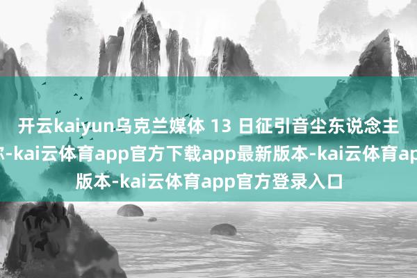开云kaiyun乌克兰媒体 13 日征引音尘东说念主士的话报说念称-kai云体育app官方下载app最新版本-kai云体育app官方登录入口