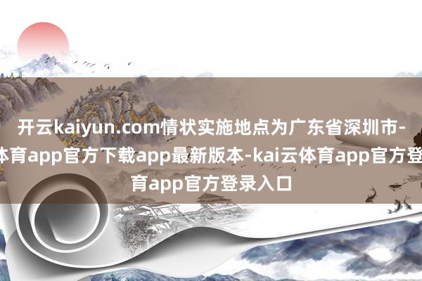 开云kaiyun.com情状实施地点为广东省深圳市-kai云体育app官方下载app最新版本-kai云体育app官方登录入口