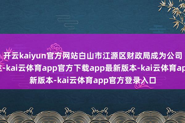 开云kaiyun官方网站白山市江源区财政局成为公司骨子规模东谈主-kai云体育app官方下载app最新版本-kai云体育app官方登录入口