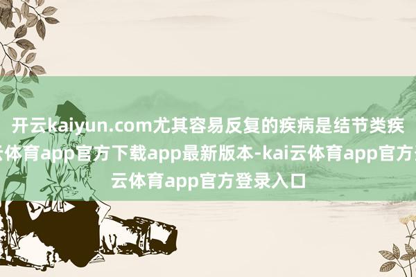 开云kaiyun.com尤其容易反复的疾病是结节类疾病-kai云体育app官方下载app最新版本-kai云体育app官方登录入口
