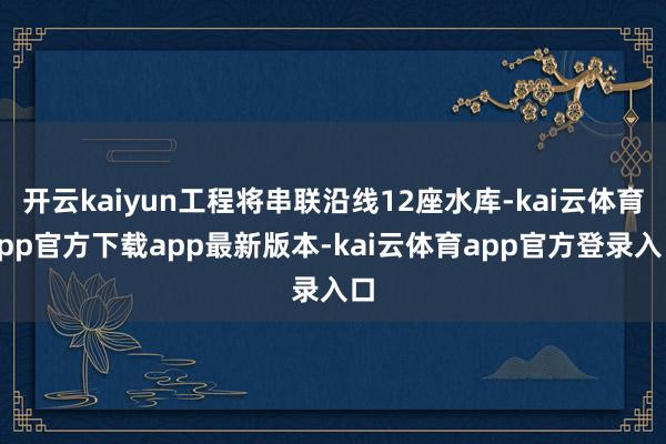开云kaiyun工程将串联沿线12座水库-kai云体育app官方下载app最新版本-kai云体育app官方登录入口