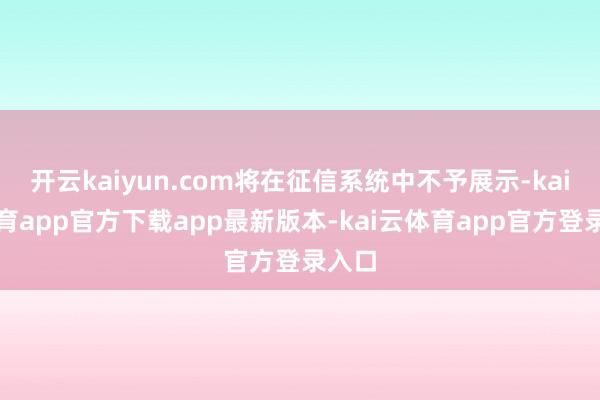 开云kaiyun.com将在征信系统中不予展示-kai云体育app官方下载app最新版本-kai云体育app官方登录入口