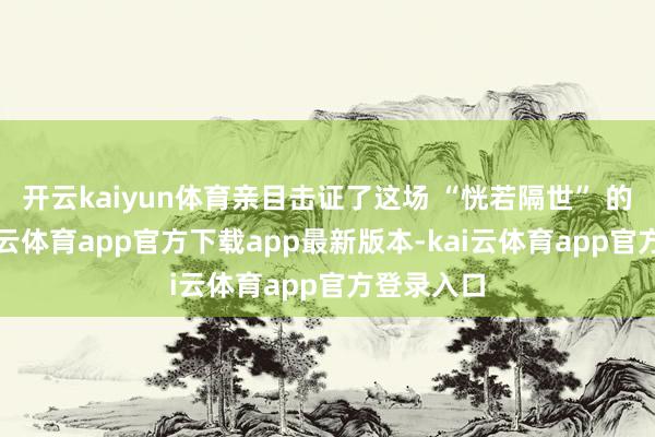 开云kaiyun体育亲目击证了这场 “恍若隔世” 的变迁-kai云体育app官方下载app最新版本-kai云体育app官方登录入口