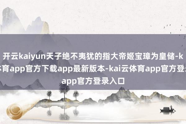 开云kaiyun天子绝不夷犹的指大帝姬宝璋为皇储-kai云体育app官方下载app最新版本-kai云体育app官方登录入口