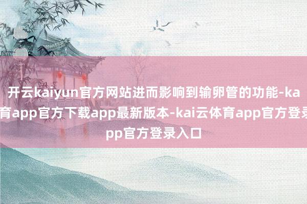 开云kaiyun官方网站进而影响到输卵管的功能-kai云体育app官方下载app最新版本-kai云体育app官方登录入口