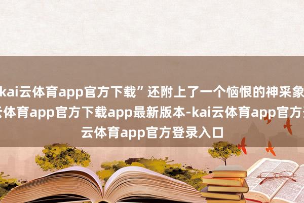 kai云体育app官方下载”还附上了一个恼恨的神采象征-kai云体育app官方下载app最新版本-kai云体育app官方登录入口