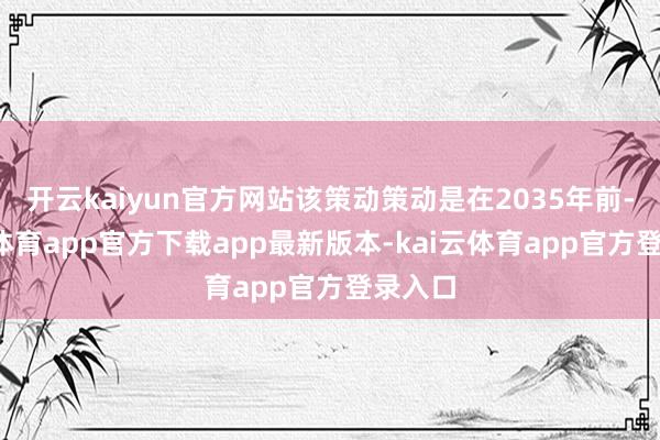 开云kaiyun官方网站该策动策动是在2035年前-kai云体育app官方下载app最新版本-kai云体育app官方登录入口