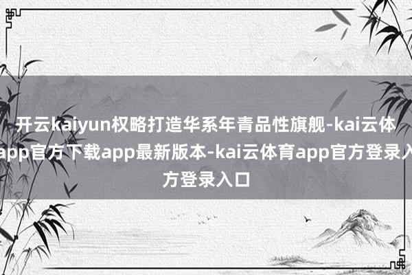 开云kaiyun权略打造华系年青品性旗舰-kai云体育app官方下载app最新版本-kai云体育app官方登录入口