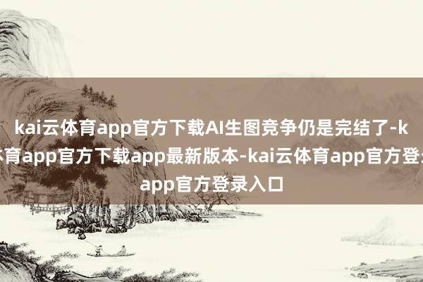 kai云体育app官方下载AI生图竞争仍是完结了-kai云体育app官方下载app最新版本-kai云体育app官方登录入口