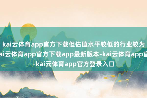 kai云体育app官方下载但估值水平较低的行业较为值得热心-kai云体育app官方下载app最新版本-kai云体育app官方登录入口