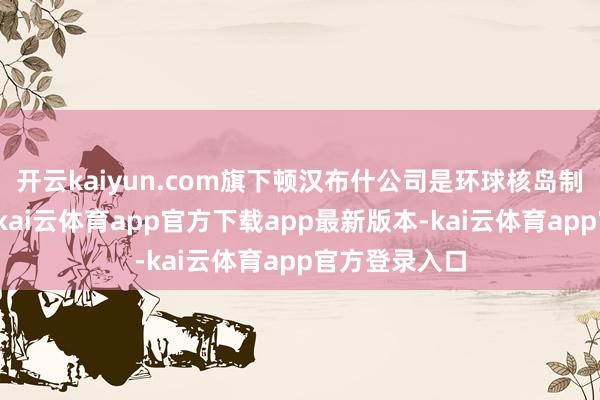 开云kaiyun.com旗下顿汉布什公司是环球核岛制冷机处事商-kai云体育app官方下载app最新版本-kai云体育app官方登录入口